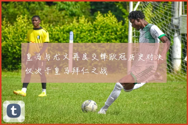 皇马与尤文再度交锋欧冠历史对决仅次于皇马拜仁之战