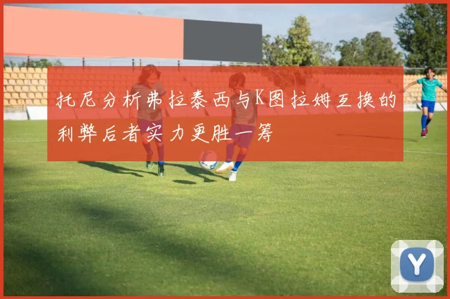 托尼分析弗拉泰西与K图拉姆互换的利弊后者实力更胜一筹