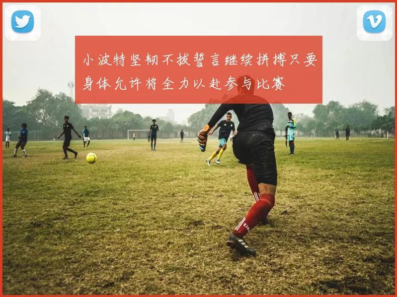 小波特坚韧不拔誓言继续拼搏只要身体允许将全力以赴参与比赛