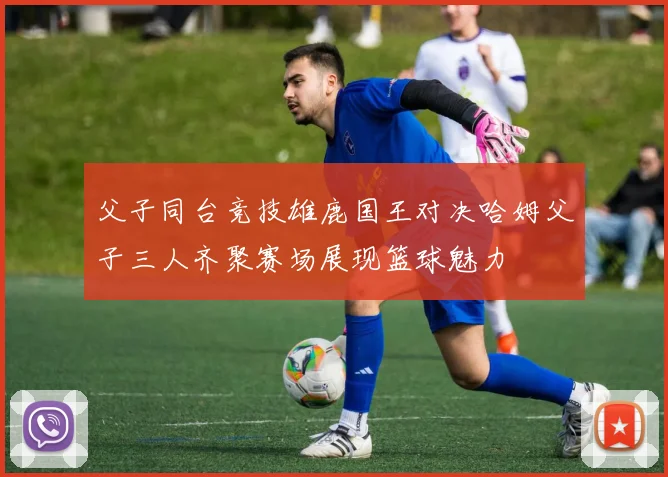 父子同台竞技雄鹿国王对决哈姆父子三人齐聚赛场展现篮球魅力