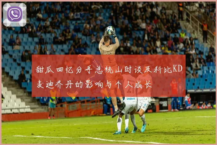 甜瓜回忆分手总统山时谈及科比KD麦迪乔丹的影响与个人成长