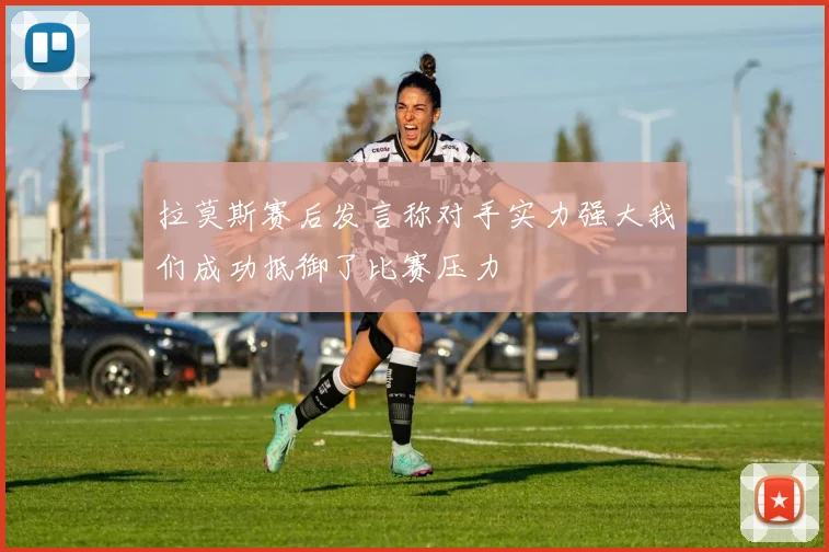 拉莫斯赛后发言称对手实力强大我们成功抵御了比赛压力