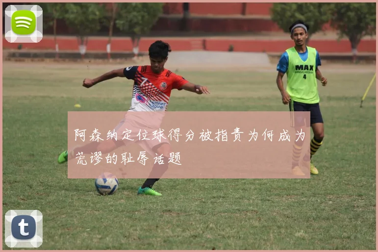 阿森纳定位球得分被指责为何成为荒谬的耻辱话题