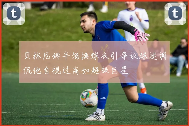 贝林厄姆半场换球衣引争议球迷调侃他自视过高如超级巨星