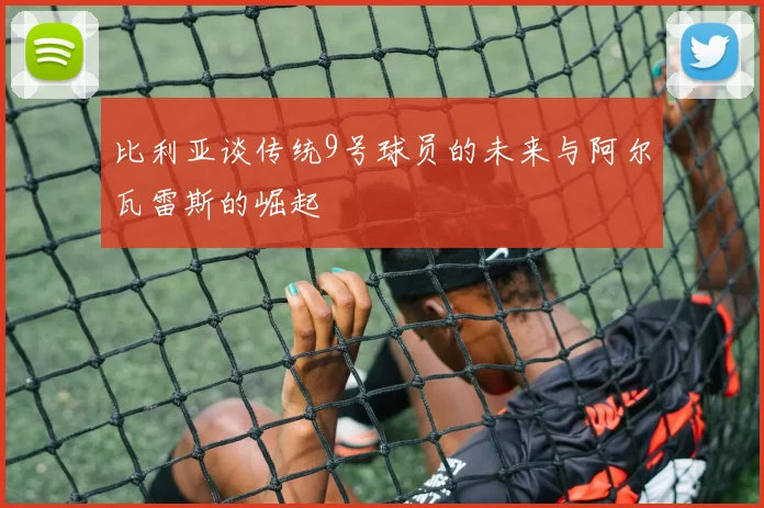 比利亚谈传统9号球员的未来与阿尔瓦雷斯的崛起