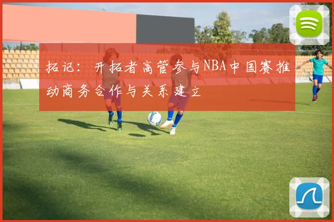 拓记：开拓者高管参与NBA中国赛推动商务合作与关系建立