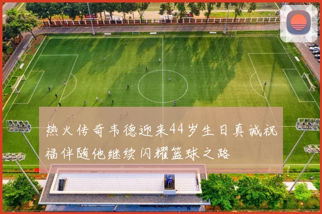 热火传奇韦德迎来44岁生日真诚祝福伴随他继续闪耀篮球之路