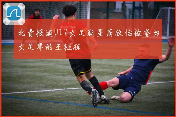 北青报道U17女足新星周欣怡被誉为女足界的王钰栋