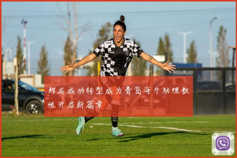 郑龙成功转型成为青岛海牛助理教练开启新篇章