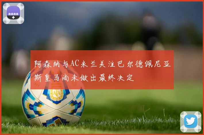 阿森纳与AC米兰关注巴尔德佩尼亚斯皇马尚未做出最终决定