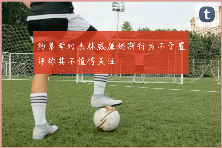 约基奇对杰林威廉姆斯行为不予置评称其不值得关注