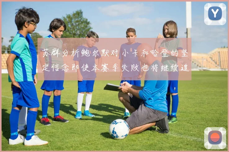 苏群分析鲍尔默对小卡和哈登的坚定信念即使本赛季失败也将继续追求成功