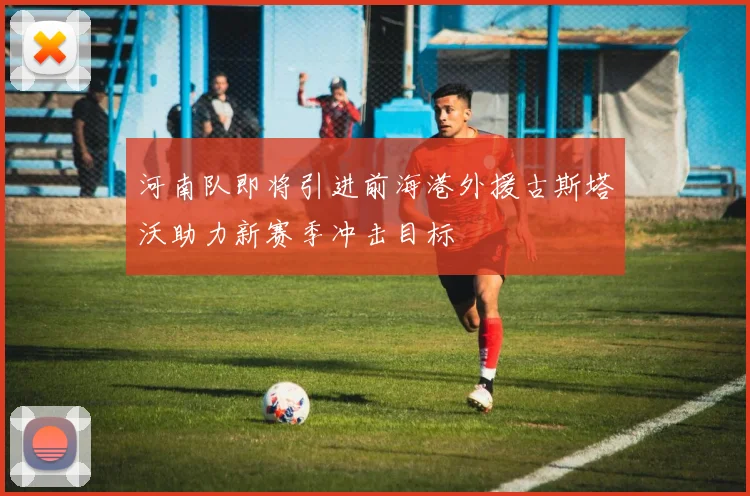 河南队即将引进前海港外援古斯塔沃助力新赛季冲击目标