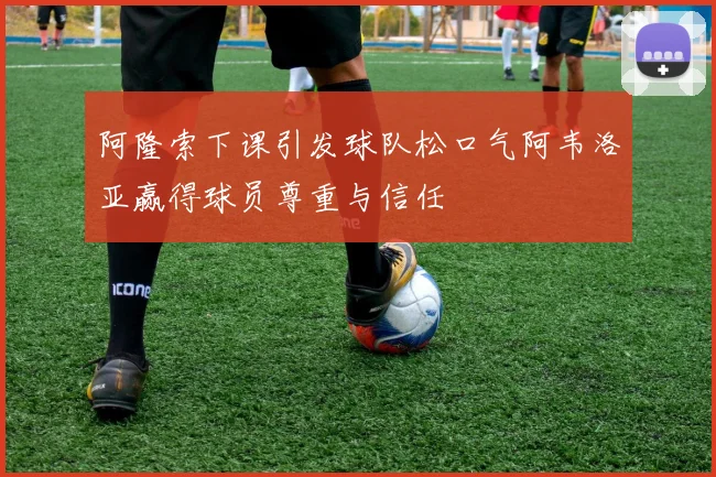 阿隆索下课引发球队松口气阿韦洛亚赢得球员尊重与信任