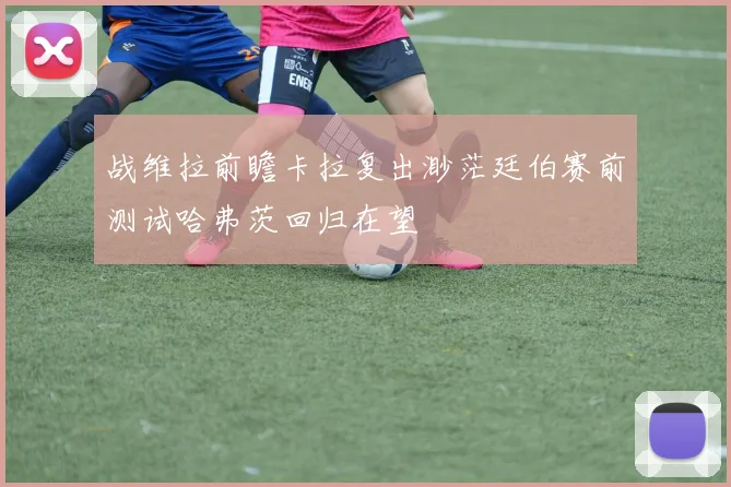 战维拉前瞻卡拉复出渺茫廷伯赛前测试哈弗茨回归在望