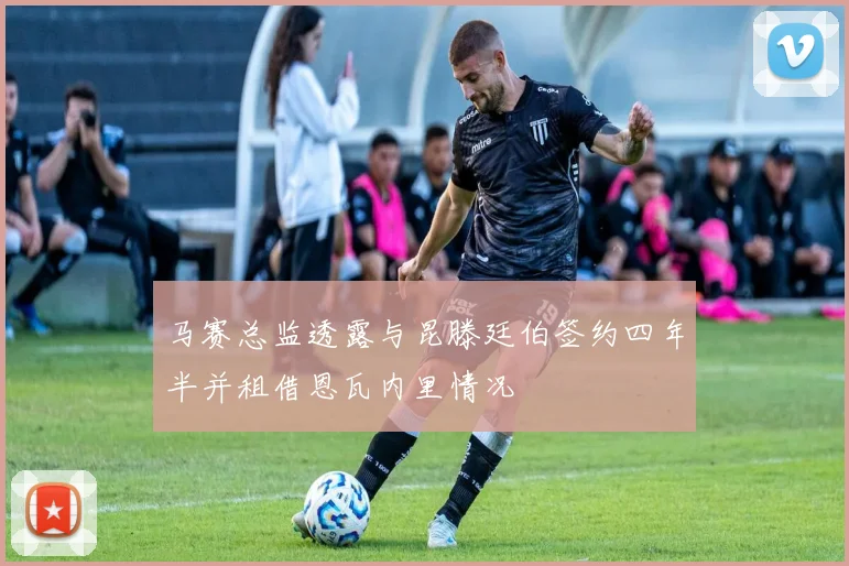 马赛总监透露与昆滕廷伯签约四年半并租借恩瓦内里情况