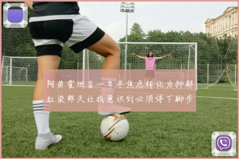 阿劳霍坦言一年半焦虑转化为抑郁红染那天让我意识到必须停下脚步