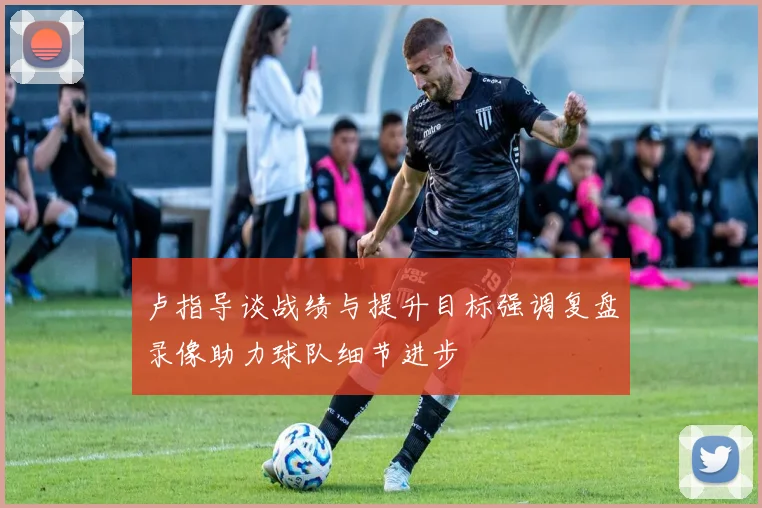 卢指导谈战绩与提升目标强调复盘录像助力球队细节进步