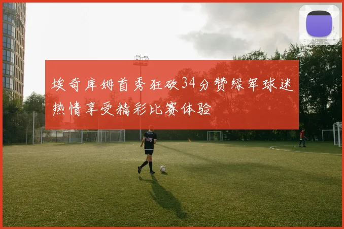 埃奇库姆首秀狂砍34分赞绿军球迷热情享受精彩比赛体验
