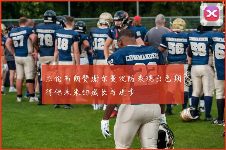 杰伦布朗赞谢尔曼攻防表现出色期待他未来的成长与进步
